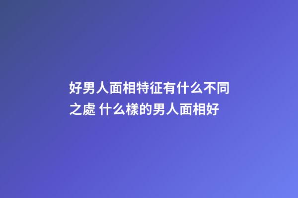 好男人面相特征有什么不同之處 什么樣的男人面相好